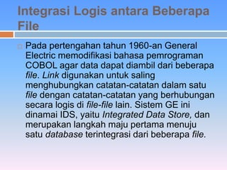 Integrasi Logis antara Beberapa 
File 
 Pada pertengahan tahun 1960-an General 
Electric memodifikasi bahasa pemrograman 
COBOL agar data dapat diambil dari beberapa 
file. Link digunakan untuk saling 
menghubungkan catatan-catatan dalam satu 
file dengan catatan-catatan yang berhubungan 
secara logis di file-file lain. Sistem GE ini 
dinamai IDS, yaitu Integrated Data Store, dan 
merupakan langkah maju pertama menuju 
satu database terintegrasi dari beberapa file. 
 