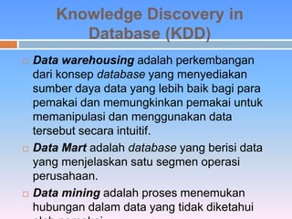 Knowledge Discovery in 
Database (KDD) 
 Data warehousing adalah perkembangan 
dari konsep database yang menyediakan 
sumber daya data yang lebih baik bagi para 
pemakai dan memungkinkan pemakai untuk 
memanipulasi dan menggunakan data 
tersebut secara intuitif. 
 Data Mart adalah database yang berisi data 
yang menjelaskan satu segmen operasi 
perusahaan. 
 Data mining adalah proses menemukan 
hubungan dalam data yang tidak diketahui 
oleh pemakai. 
 