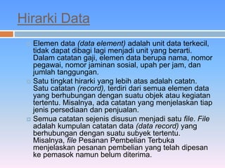 Hirarki Data 
 Elemen data (data element) adalah unit data terkecil, 
tidak dapat dibagi lagi menjadi unit yang berarti. 
Dalam catatan gaji, elemen data berupa nama, nomor 
pegawai, nomor jaminan sosial, upah per jam, dan 
jumlah tanggungan. 
 Satu tingkat hirarki yang lebih atas adalah catatn. 
Satu catatan (record), terdiri dari semua elemen data 
yang berhubungan dengan suatu objek atau kegiatan 
tertentu. Misalnya, ada catatan yang menjelaskan tiap 
jenis persediaan dan penjualan. 
 Semua catatan sejenis disusun menjadi satu file. File 
adalah kumpulan catatan data (data record) yang 
berhubungan dengan suatu subyek tertentu. 
Misalnya, file Pesanan Pembelian Terbuka 
menjelaskan pesanan pembelian yang telah dipesan 
ke pemasok namun belum diterima. 
 