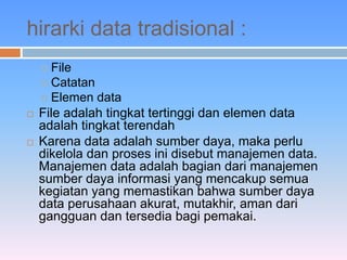hirarki data tradisional : 
 File 
 Catatan 
 Elemen data 
 File adalah tingkat tertinggi dan elemen data 
adalah tingkat terendah 
 Karena data adalah sumber daya, maka perlu 
dikelola dan proses ini disebut manajemen data. 
Manajemen data adalah bagian dari manajemen 
sumber daya informasi yang mencakup semua 
kegiatan yang memastikan bahwa sumber daya 
data perusahaan akurat, mutakhir, aman dari 
gangguan dan tersedia bagi pemakai. 
 