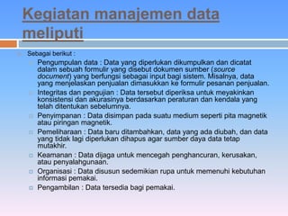 Kegiatan manajemen data 
meliputi 
 Sebagai berikut : 
 Pengumpulan data : Data yang diperlukan dikumpulkan dan dicatat 
dalam sebuah formulir yang disebut dokumen sumber (source 
document) yang berfungsi sebagai input bagi sistem. Misalnya, data 
yang menjelaskan penjualan dimasukkan ke formulir pesanan penjualan. 
 Integritas dan pengujian : Data tersebut diperiksa untuk meyakinkan 
konsistensi dan akurasinya berdasarkan peraturan dan kendala yang 
telah ditentukan sebelumnya. 
 Penyimpanan : Data disimpan pada suatu medium seperti pita magnetik 
atau piringan magnetik. 
 Pemeliharaan : Data baru ditambahkan, data yang ada diubah, dan data 
yang tidak lagi diperlukan dihapus agar sumber daya data tetap 
mutakhir. 
 Keamanan : Data dijaga untuk mencegah penghancuran, kerusakan, 
atau penyalahgunaan. 
 Organisasi : Data disusun sedemikian rupa untuk memenuhi kebutuhan 
informasi pemakai. 
 Pengambilan : Data tersedia bagi pemakai. 
 