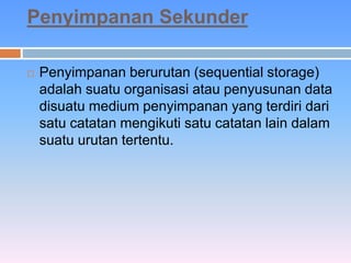 Penyimpanan Sekunder 
 Penyimpanan berurutan (sequential storage) 
adalah suatu organisasi atau penyusunan data 
disuatu medium penyimpanan yang terdiri dari 
satu catatan mengikuti satu catatan lain dalam 
suatu urutan tertentu. 
 