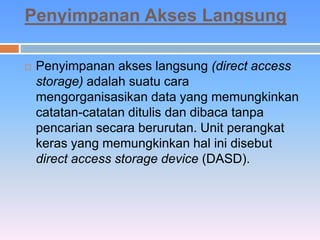 Penyimpanan Akses Langsung 
 Penyimpanan akses langsung (direct access 
storage) adalah suatu cara 
mengorganisasikan data yang memungkinkan 
catatan-catatan ditulis dan dibaca tanpa 
pencarian secara berurutan. Unit perangkat 
keras yang memungkinkan hal ini disebut 
direct access storage device (DASD). 
 