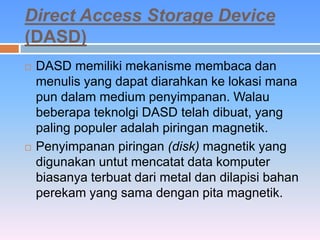 Direct Access Storage Device 
(DASD) 
 DASD memiliki mekanisme membaca dan 
menulis yang dapat diarahkan ke lokasi mana 
pun dalam medium penyimpanan. Walau 
beberapa teknolgi DASD telah dibuat, yang 
paling populer adalah piringan magnetik. 
 Penyimpanan piringan (disk) magnetik yang 
digunakan untut mencatat data komputer 
biasanya terbuat dari metal dan dilapisi bahan 
perekam yang sama dengan pita magnetik. 
 