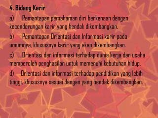 4. Bidang Karir
a) Pemantapan pemahaman diri berkenaan dengan
kecenderungan karir yang hendak dikembangkan.
b) Pemantapan Orientasi dan Informasi karir pada
umumnya, khususnya karir yang akan dikembangkan.
c) Orientasi dan informasi terhadap dunia kerja dan usaha
memperoleh penghasilan untuk memenuhi kebutuhan hidup.
d) Orientasi dan informasi terhadap pendidikan yang lebih
tinggi, khususnya sesuai dengan yang hendak dikembangkan.

 