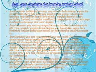 Asas- asas bimbingan dan konseling tersebut adalah :
• Asas Kerahasiaan (confidential); yaitu asas yang menuntut dirahasiakannya segenap data
dan keterangan peserta didik (klien) yang menjadi sasaran layanan, yaitu data atau
keterangan yang tidak boleh dan tidak layak diketahui orang lain. Dalam hal ini, guru
pembimbing (konselor) berkewajiban memelihara dan menjaga semua data dan keterangan
itu sehingga kerahasiaanya benar-benar terjamin,
• Asas Kesukarelaan; yaitu asas yang menghendaki adanya kesukaan dan kerelaan peserta
didik (klien) mengikuti/ menjalani layanan/kegiatan yang diperuntukkan baginya. Guru
Pembimbing (konselor) berkewajiban membina dan mengembangkan kesukarelaan seperti
itu.
• Asas Keterbukaan; yaitu asas yang menghendaki agar peserta didik (klien) yang menjadi
sasaran layanan/kegiatan bersikap terbuka dan tidak berpura-pura, baik dalam
memberikan keterangan tentang dirinya sendiri maupun dalam menerima berbagai
informasi dan materi dari luar yang berguna bagi pengembangan dirinya. Guru pembimbing
(konselor) berkewajiban mengembangkan keterbukaan peserta didik (klien). Agar peserta
didik (klien) mau terbuka, guru pembimbing (konselor) terlebih dahulu bersikap terbuka
dan tidak berpura-pura. Asas keterbukaan ini bertalian erat dengan asas kerahasiaan
dan dan kekarelaan.
• Asas Kegiatan; yaitu asas yang menghendaki agar peserta didik (klien) yang menjadi
sasaran layanan dapat berpartisipasi aktif di dalam penyelenggaraan/kegiatan bimbingan.
Guru Pembimbing (konselor) perlu mendorong dan memotivasi peserta didik untuk dapat
aktif dalam setiap layanan/kegiatan yang diberikan kepadanya.

 