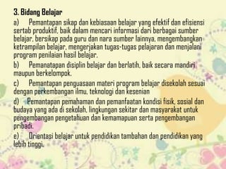 3. Bidang Belajar
a) Pemantapan sikap dan kebiasaan belajar yang efektif dan efisiensi
sertab produktif, baik dalam mencari informasi dari berbagai sumber
belajar, bersikap pada guru dan nara sumber lainnya, mengembangkan
ketrampilan belajar, mengerjakan tugas-tugas pelajaran dan menjalani
program penilaian hasil belajar.
b) Pemanatapan disiplin belajar dan berlatih, baik secara mandiri
maupun berkelompok.
c) Pemantapan penguasaan materi program belajar disekolah sesuai
dengan perkembangan ilmu, teknologi dan kesenian
d) Pemantapan pemahaman dan pemanfaatan kondisi fisik, sosial dan
budaya yang ada di sekolah, lingkungan sekitar dan masyarakat untuk
pengembangan pengetahuan dan kemamapuan serta pengembangan
pribadi.
e) Orientasi belajar untuk pendidikan tambahan dan pendidikan yang
lebih tinggi.

 