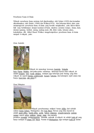 Persebaran Fauna di Dunia 
Wilayah persebaran fauna pertama kali diperkenalkan oleh Sclater (1858) dan kemudian 
dikembangkan oleh Huxley (1868) dan Wallace(1876). Ada beberapa faktor alam yang 
mempengaruhi persebaran fauna di dunia yang bersifat menghambat, yaitu faktor-faktor 
fisik yang berhubungan dengan keadaan di bumi, misalnya perairan (sungai, danau, laut), 
daratan (gunung, lembah, jurang, padang pasir, dll), iklim (suhu, tekanan udara, 
kelembaban, dll). Alfred Russel Wallace mengelompokkan persebaran fauna di dunia 
menjadi 6 wilayah, yaitu: 
Zona Australis 
Wilayah ini mencakup kawasan Australia, Selandia 
baru, Papua, Maluku, dan pulau-pulau sekitarnya. Beberapa hewan khas wilayah ini 
adalah kanguru, kiwi, koala, platipus, terdapat juga beberapa jenis burung yang khas 
wilayah ini seperti burung cendrawasih, kasuari, kakatua, dan kelompok reptil antara lain 
buaya, kura-kura, ular piton.[1] 
Zona Ethiopian 
Wilayah persebarannya meliputi benua Afrika dari sebelah 
selatan Gurun Sahara, Madagaskar, dan Asia Barat. Hewan yang khas daerah ini 
adalah gajah afrika, badak afrika, gorila, babon, simpanse, jerapah,mamalia padang 
rumput seperti zebra, antilope, kijang, singa, dan mamalia 
pemakan serangga yaitutrenggiling. Mamalia endemik di wilayah ini adalah kuda nil yang 
hanya terdapat di sungai Nil, Mesir. Namun di Madagaskar juga terdapat kuda nil namun 
 