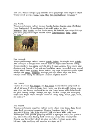 lebih kecil. Wilayah Ethiopian juga memiliki hewan yang hampir sama dengan di wilayah 
Oriental seperti golongan kucing, bajing, tikus, babi hutan,kelelawar, dan anjing.[2] 
Zona Neartik 
Wilayah persebarannya meliputi kawasan Amerika Serikat, Amerika Utara dekat Kutub 
Utara, danGreenland. Hewan khas daerah ini adalah kalkun liar, tikus 
berkantung, bison, muskox, caribou, domba gunung. Di daerah ini juga terdapat beberapa 
jenis hewan yang ada di wilayah Paleartik seperti kelinci,kelelawar, anjing, kucing, 
dan bajing.[3] 
Zona Neotropik 
Wilayah persebarannya meliputi kawasan Amerika Selatan, dan sebagian besar Meksiko. 
Iklim di wilayah ini sebagian besar beriklim tropis dan bagian selatan beriklim sedang. 
Hewan endemiknya ikan piranha dan belut listrik di sungai Amazon, ilama (sejenis unta) 
di padang pasir Atacama (Peru), tapir, dan kera hidung merah. Neotropikal sangat terkenal 
sebagai wilayah fauna vertebrata karena jenisnya yang sangat beragam dan spesifik seperti 
beberapa jenis monyet, trenggiling, beberapa jenis reptil seperti buaya, ular, kadal, 
beberapa spesies burung dan ada sejenis kelelawar penghisap darah.[4] 
Zona Oriental 
Tersebar di kawasan Asia Tenggara dan Asia Selatan. Fauna Indonesia yang masuk di 
wilayah ini hanya di Indonesia bagian barat. Hewan yang khas ini adalah harimau, orang 
utan, gibon, rusa, banteng, dan badak bercula satu. Hewan lainnya adalah badak bercula 
dua, gajah, beruang, antilope, berbagai jenis reptil, dan ikan. Adanya jenis hewan yang 
hampir sama dengan wilayah Ethiopian antara lain kucing, anjing, monyet, gajah, badak, 
dan harimau.[5] 
Zona Paleartik 
Wilayah persebarannya sangat luas meliputi hampir seluruh benua Eropa, Rusia, daerah 
sekitar kutub utara sampai pegunungan Himalaya, kepulauan Inggris di Eropa 
Barat sampai Jepang, Selat Bering di pantai Pasifik dan benua Afrika paling utara. 
Beberapa jenis fauna paleartik yang tetap bertahan di lingkungan aslinya yaitu, panda di 
cina, unta di afrika utara, binatang kutub seperti rusa, kucing kutub, beruang kutub. 
Binatang yang berasal dari wilayah ini antara lain, kelinci, berbagai spesies anjing, 
kelelawar, bajing dan kijang telah menyebar ke wilayah lain.[6] 
 