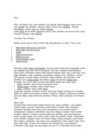 Flora 
Flora, dari bahasa Latin, alam tumbuhan atau nabatah adalah khazanah segala macam 
jenis tanaman atau tumbuhan. Biasanya ditulis di depan nama geografis. Misalnya, 
nabatahJawa, nabatah Asia atau nabatah Australia. 
Untuk hewan hal ini disebut fauna/alam hewan. Alam tumbuhan dan hewan berarti semua 
khazanah kehidupan tanpa mikroba. 
Persebaran Flora di Dunia 
Berikut macam-macam bioma di bumi yang diklasifikasikan ke dalam 7 bioma yaitu: 
1. Hutan hujan tropis (tropic rain forest) 
2. Hutan gugur (decidous forest) 
3. Tundra 
4. Taiga (boreal forest) 
5. Sabana (savana) 
6. Padang Rumput (stepa) 
7. Gurun (desert) 
Pada tahun 1889, Clinton Hart Merriam, seorang peneliti biologi alam berpendapat bahwa 
tipe tumbuhan pada suatu daerah di pengaruhi oleh suhu. Kemudian dapat dibuktikan 
adanya faktor kelembaban ternyata lebih berperan daripada faktor suhu. Curah hujan yang 
tinggi dibutuhkan untuk mendukung pertumbuhan tanaman besar. Sebaliknya, semakin 
kita bergerak ke daerah dengan curah hujan rendah tumbuhan akan didominasi oleh 
tumbuhan kecil, padang rumput dan akhirnya kaktus atau tanaman padang pasir. 
Komunitas flora secara umum di dunia dapat dibagi menjadi tiga macam yaitu : 
 Hutan, tumbuhan utama berupa pohon-pohon besar 
 Padang rumput, tumbuhan utama adalah rumput 
 Gurun, tumbuhan utama adalah kaktus. 
Setiap jenis komunitas tumbuhan tersebut, dibagi lagi menjadi beberapa jenis komunitas. 
Berikut ini adalah macam-macam komunitas organisme tumbuhan berdasarkan perubahan 
naik garis lintang (yang berarti pola penurunan suhunya) dalam pembagian zona menurut 
suhu. 
Hutan tropis 
Di daerah hutan basah tropika terdapat beratus-ratus spesies tumbuhan, yang mungkin 
berbeda dengan yang lain. Hutan-hutan basah tropika di seluruh dunia mempunyai 
persamaan. Sepanjang tahun hutan cukup mendapatkan air dan keadaan alamnya 
memungkinkan terjaginya pertumbuhan yang lama sehingga komunitas hutan tersebut 
kompleks. Misalnya, terdapat di daerah tropika dan subtropika yang ada di Indonesia, 
daerah Australia bagian utara, Papua, Afrika Tengah dan Amerika Tengah. Pohon-pohon 
utama memiliki ketinggian antara 20-40 meter dengan cabang-cabangnya yang berdaun 
lebat sehingga membentuk suatu tudung yang mengakibatkan hutan menjadi gelap. Dasar 
hutan selalu gelap, air hujan sulit mencapai dasar hutantersebut secara langsung. 
Kelembaban selalu tinggi dan tetap dengan rata-rata 25 °C. Pada hutan bawah tropika 
 