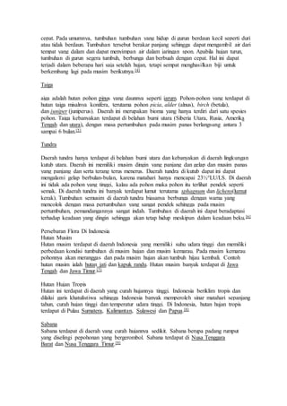cepat. Pada umumnya, tumbuhan tumbuhan yang hidup di gurun berdaun kecil seperti duri 
atau tidak berdaun. Tumbuhan tersebut berakar panjang sehingga dapat mengambil air dari 
tempat yang dalam dan dapat menyimpan air dalam jaringan spon. Apabila hujan turun, 
tumbuhan di gurun segera tumbuh, berbunga dan berbuah dengan cepat. Hal ini dapat 
terjadi dalam beberapa hari saja setelah hujan, tetapi sempat menghasilkan biji untuk 
berkembang lagi pada musim berikutnya.[4] 
Taiga 
aiga adalah hutan pohon pinus yang daunnya seperti jarum. Pohon-pohon yang terdapat di 
hutan taiga misalnya konifera, terutama pohon picia, alder (alnus), birch (betula), 
dan juniper (juniperus). Daerah ini merupakan bioma yang hanya terdiri dari satu spesies 
pohon. Taiga kebanyakan terdapat di belahan bumi utara (Siberia Utara, Rusia, Amerika 
Tengah dan utara), dengan masa pertumbuhan pada musim panas berlangsung antara 3 
sampai 6 bulan.[5] 
Tundra 
Daerah tundra hanya terdapat di belahan bumi utara dan kebanyakan di daerah lingkungan 
kutub utara. Daerah ini memiliki musim dingin yang panjang dan gelap dan musim panas 
yang panjang dan serta terang terus menerus. Daerah tundra di kutub dapat ini dapat 
mengalami gelap berbulan-bulan, karena matahari hanya mencapai 23½°LU/LS. Di daerah 
ini tidak ada pohon yang tinggi, kalau ada pohon maka pohon itu terlihat pendek seperti 
semak. Di daerah tundra ini banyak terdapat lumut terutama sphagnum dan lichens(lumut 
kerak). Tumbuhan semusim di daerah tundra biasanya berbunga dengan warna yang 
mencolok dengan masa pertumbuhan yang sangat pendek sehingga pada musim 
pertumbuhan, pemandangannya sangat indah. Tumbuhan di daerah ini dapat beradaptasi 
terhadap keadaan yang dingin sehingga akan tetap hidup meskipun dalam keadaan beku. [6] 
Persebaran Flora Di Indonesia 
Hutan Musim 
Hutan musim terdapat di daerah Indonesia yang memiliki suhu udara tinggi dan memiliki 
perbedaan kondisi tumbuhan di musim hujan dan musim kemarau. Pada musim kemarau 
pohonnya akan meranggas dan pada musim hujan akan tumbuh hijau kembali. Contoh 
hutan musim ialah hutan jati dan kapuk randu. Hutan musim banyak terdapat di Jawa 
Tengah dan Jawa Timur.[7] 
Hutan Hujan Tropis 
Hutan ini terdapat di daerah yang curah hujannya tinggi. Indonesia beriklim tropis dan 
dilalui garis khatulistiwa sehingga Indonesia banyak memperoleh sinar matahari sepanjang 
tahun, curah hujan tinggi dan temperatur udara tinggi. Di Indonesia, hutan hujan tropis 
terdapat di Pulau Sumatera, Kalimantan, Sulawesi dan Papua.[8] 
Sabana 
Sabana terdapat di daerah yang curah hujannya sedikit. Sabana berupa padang rumput 
yang diselingi pepohonan yang bergerombol. Sabana terdapat di Nusa Tenggara 
Barat dan Nusa Tenggara Timur.[9] 
 