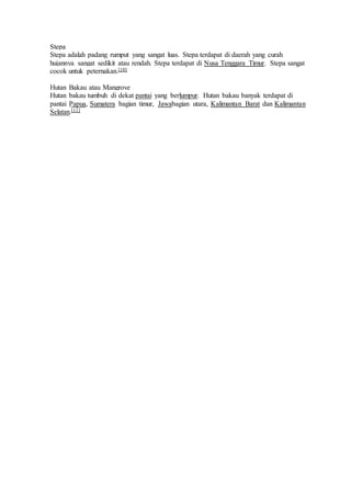 Stepa 
Stepa adalah padang rumput yang sangat luas. Stepa terdapat di daerah yang curah 
hujannya sangat sedikit atau rendah. Stepa terdapat di Nusa Tenggara Timur. Stepa sangat 
cocok untuk peternakan.[10] 
Hutan Bakau atau Mangrove 
Hutan bakau tumbuh di dekat pantai yang berlumpur. Hutan bakau banyak terdapat di 
pantai Papua, Sumatera bagian timur, Jawabagian utara, Kalimantan Barat dan Kalimantan 
Selatan.[11] 

