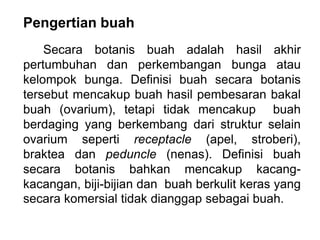 Pengertian buah
Secara botanis buah adalah hasil akhir
pertumbuhan dan perkembangan bunga atau
kelompok bunga. Definisi buah secara botanis
tersebut mencakup buah hasil pembesaran bakal
buah (ovarium), tetapi tidak mencakup buah
berdaging yang berkembang dari struktur selain
ovarium seperti receptacle (apel, stroberi),
braktea dan peduncle (nenas). Definisi buah
secara botanis bahkan mencakup kacang-
kacangan, biji-bijian dan buah berkulit keras yang
secara komersial tidak dianggap sebagai buah.
 