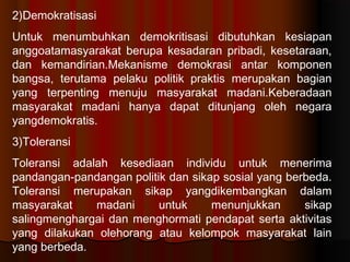 2)Demokratisasi
Untuk menumbuhkan demokritisasi dibutuhkan kesiapan
anggoatamasyarakat berupa kesadaran pribadi, kesetaraan,
dan kemandirian.Mekanisme demokrasi antar komponen
bangsa, terutama pelaku politikpraktis merupakan bagian
yang terpenting menuju masyarakat madani.Keberadaan
masyarakat madani hanya dapat ditunjang oleh negara
yangdemokratis.
3)Toleransi
Toleransi adalah kesediaan individu untuk menerima
pandangan-pandanganpolitik dan sikap sosial yang berbeda.
Toleransi merupakan sikap yangdikembangkan dalam
masyarakat    madani      untuk     menunjukkan      sikap
salingmenghargai dan menghormati pendapat serta aktivitas
yang dilakukan olehorang atau kelompok masyarakat lain
yang berbeda.
 