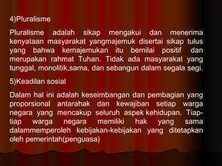 4)Pluralisme
Pluralisme adalah sikap mengakui dan menerima
kenyataan masyarakat yangmajemuk disertai sikap tulus
yang bahwa kemajemukan itu bernilai positif dan
merupakan rahmat Tuhan. Tidak ada masyarakat yang
tunggal, monolitik,sama, dan sebangun dalam segala segi.
5)Keadilan sosial
Dalam hal ini adalah keseimbangan dan pembagian yang
proporsional antarahak dan kewajiban setiap warga
negara yang mencakup seluruh aspekkehidupan. Tiap-
tiap warga negara memiliki hak yang sama
dalammemperoleh kebijakan-kebijakan yang ditetapkan
oleh pemerintah(penguasa)
 