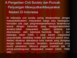 A.Pengertian Civil Society dan Puncak
  Perjuangan MewujudkanMasyarakat
  Madani Di Indonesia
Di Indonesia civil society sering diterjemahkan dengan
masyarakatmadani; masyarakat warga atau kewargaan;
kemudian ada juga yangmenerjemahkannya tersembunyi
sesuai dengan kehendak yang menggunakanistilah
tersebut.Istilah masyarakat     madani    pertama    kali
dikemukakan oleh kelompokNurcholis Majid ( dan
beberapa tokoh ICMC ) yang berarti masyarakat
yangberadab, berakhlaq mutlak dan berbudi pekerti luhur.
Madani dimaknai olehadanya kota mainah yang diungkap
dengan istilah madaniyah, tamaddun, danhadharah yang
berarti peradaban. Menurut piagam madinah ada 10
prinsippembangunan masyarakat madani (Ukidi, 1998)
yaitu
 