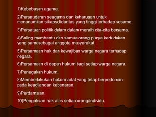 1)Kebebasan agama.
2)Persaudaran seagama dan keharusan untuk
menanamkan sikapsolidaritas yang tinggi terhadap sesame.
3)Persatuan politik dalam dalam meraih cita-cita bersama.
4)Saling membantu dan semua orang punya kedudukan
yang samasebagai anggota masyarakat.
5)Persamaan hak dan kewajiban warga negara terhadap
negara.
6)Persamaan di depan hukum bagi setiap warga negara.
7)Penegakan hukum.
8)Memberlakukan hukum adat yang tetap berpedoman
pada keadilandan kebenaran.
9)Perdamaian.
10)Pengakuan hak atas setiap orang/individu.
 