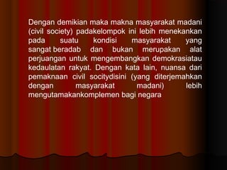 Dengan demikian maka makna masyarakat madani
(civil society) padakelompok ini lebih menekankan
pada       suatu    kondisi   masyarakat     yang
sangatberadab dan bukan merupakan alat
perjuangan untuk mengembangkan demokrasiatau
kedaulatan rakyat. Dengan kata lain, nuansa dari
pemaknaan civil socitydisini (yang diterjemahkan
dengan          masyarakat      madani)      lebih
mengutamakankomplemen bagi negara
 
