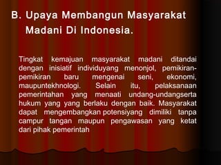 B. Upaya Membangun Masyarakat
  Madani Di Indonesia.

 Tingkat kemajuan masyarakat madani ditandai
 dengan inisiatif individuyang menonjol, pemikiran-
 pemikiran     baru    mengenai    seni,     ekonomi,
 maupuntekhnologi.      Selain  itu,     pelaksanaan
 pemerintahan yang menaati undang-undangserta
 hukum yang yang berlaku dengan baik. Masyarakat
 dapat mengembangkanpotensiyang dimiliki tanpa
 campur tangan maupun pengawasan yang ketat
 daripihak pemerintah
 