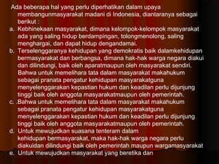 Ada beberapa hal yang perlu diperhatikan dalam upaya
    membangunmasyarakat madani di Indonesia, diantaranya sebagai
    berikut :
a. Kebhinekaan masyarakat, dimana kelompok-kelompokmasyarakat
    ada yang saling hidup berdampingan, tolongmenolong, saling
    menghargai, dan dapat hidup dengandamai.
b. Terselenggaranya kehidupan yang demokratis baik dalamkehidupan
    bermasyarakat dan berbangsa, dimana hak-hakwarga negara diakui
    dan dilindungi, baik oleh aparatmaupun oleh masyarakat sendiri.
    Bahwa untuk memelihara tata dalam masyarakat makahukum
    sebagai pranata pengatur kehidupan masyarakatguna
    menyelenggarakan kepastian hukum dan keadilanperlu dijunjung
    tinggi baik oleh anggota masyarakatmaupun oleh pemerintah.
c. .Bahwa untuk memelihara tata dalam masyarakat makahukum
    sebagai pranata pengatur kehidupan masyarakatguna
    menyelenggarakan kepastian hukum dan keadilanperlu dijunjung
    tinggi baik oleh anggota masyarakatmaupun oleh pemerintah.
d. Untuk mewujudkan suasana tenteram dalam
    kehidupanbermasyarakat, maka hak-hak warga negara perlu
    diakuidan dilindungi baik oleh pemerintah maupun wargamasyarakat
e. Untuk mewujudkan masyarakat yang beretika dan
 