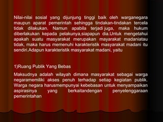 Nilai-nilai sosial yang dijunjung tinggi baik oleh warganegara
maupun aparat pemerintah sehingga tindakan-tindakan tercela
tidak dilakukan. Namun apabila terjadijuga, maka hukum
diberlakukan kepada pelakunya,siapapun dia.Untuk mengetahui
apakah suatu masyarakat merupakan mayarakat madaniatau
tidak, maka harus memenuhi karakteristik masyarakat madani itu
sendiri.Adapun karakteristik masyarakat madani, yaitu


1)Ruang Publik Yang Bebas
Maksudnya adalah wilayah dimana masyarakat sebagai warga
negaramemiliki akses penuh terhadap setiap kegiatan publik.
Warga negara harusmempunyai kebebasan untuk menyampaikan
aspirasinya    yang    berkaitandengan    penyelenggaraan
pemerintahan
 