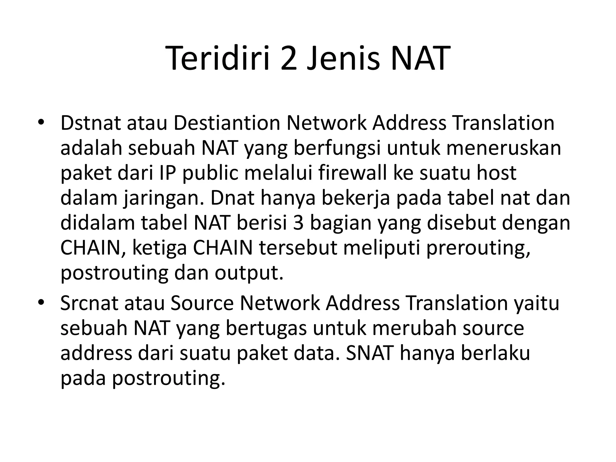 Teridiri 2 Jenis NAT
• Dstnat atau Destiantion Network Address Translation
adalah sebuah NAT yang berfungsi untuk meneruskan
paket dari IP public melalui firewall ke suatu host
dalam jaringan. Dnat hanya bekerja pada tabel nat dan
didalam tabel NAT berisi 3 bagian yang disebut dengan
CHAIN, ketiga CHAIN tersebut meliputi prerouting,
postrouting dan output.
• Srcnat atau Source Network Address Translation yaitu
sebuah NAT yang bertugas untuk merubah source
address dari suatu paket data. SNAT hanya berlaku
pada postrouting.
 