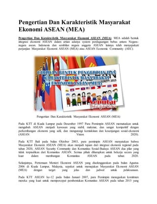 Pengertian Dan Karakteristik Masyarakat
Ekonomi ASEAN (MEA)
Pengertian Dan Karakteristik Masyarakat Ekonomi ASEAN (MEA). MEA adalah bentuk
integrasi ekonomi ASEAN dalam artian adanya system perdagaangan bebas antara Negara-
negara asean. Indonesia dan sembilan negara anggota ASEAN lainnya telah menyepakati
perjanjian Masyarakat Ekonomi ASEAN (MEA) atau ASEAN Economic Community (AEC).
Pengertian Dan Karakteristik Masyarakat Ekonomi ASEAN (MEA)
Pada KTT di Kuala Lumpur pada Desember 1997 Para Pemimpin ASEAN memutuskan untuk
mengubah ASEAN menjadi kawasan yang stabil, makmur, dan sangat kompetitif dengan
perkembangan ekonomi yang adil, dan mengurangi kemiskinan dan kesenjangan sosial-ekonomi
(ASEAN Vision 2020).
Pada KTT Bali pada bulan Oktober 2003, para pemimpin ASEAN menyatakan bahwa
Masyarakat Ekonomi ASEAN (MEA) akan menjadi tujuan dari integrasi ekonomi regional pada
tahun 2020, ASEAN Security Community dan Komunitas Sosial-Budaya ASEAN dua pilar yang
tidak terpisahkan dari Komunitas ASEAN. Semua pihak diharapkan untuk bekerja secara yang
kuat dalam membangun Komunitas ASEAN pada tahun 2020.
Selanjutnya, Pertemuan Menteri Ekonomi ASEAN yang diselenggarakan pada bulan Agustus
2006 di Kuala Lumpur, Malaysia, sepakat untuk memajukan Masyarakat Ekonomi ASEAN
(MEA) dengan target yang jelas dan jadwal untuk pelaksanaan.
Pada KTT ASEAN ke-12 pada bulan Januari 2007, para Pemimpin menegaskan komitmen
mereka yang kuat untuk mempercepat pembentukan Komunitas ASEAN pada tahun 2015 yang
 