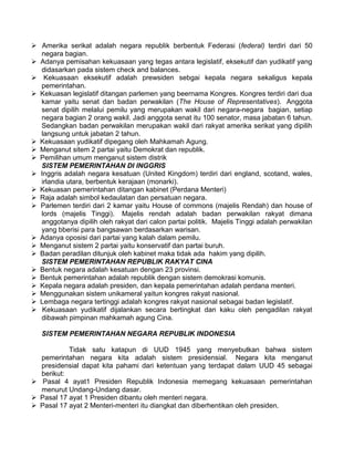  Amerika serikat adalah negara republik berbentuk Federasi (federal) terdiri dari 50
negara bagian.
 Adanya pemisahan kekuasaan yang tegas antara legislatif, eksekutif dan yudikatif yang
didasarkan pada sistem check and balances.
 Kekuasaan eksekutif adalah prewsiden sebgai kepala negara sekaligus kepala
pemerintahan.
 Kekuasan legislatif ditangan parlemen yang beernama Kongres. Kongres terdiri dari dua
kamar yaitu senat dan badan perwakilan (The House of Representatives). Anggota
senat dipilih melalui pemilu yang merupakan wakil dari negara-negara bagian, setiap
negara bagian 2 orang wakil. Jadi anggota senat itu 100 senator, masa jabatan 6 tahun.
Sedangkan badan perwakilan merupakan wakil dari rakyat amerika serikat yang dipilih
langsung untuk jabatan 2 tahun.
 Kekuasaan yudikatif dipegang oleh Mahkamah Agung.
 Menganut sitem 2 partai yaitu Demokrat dan republik.
 Pemilihan umum menganut sistem distrik
SISTEM PEMERINTAHAN DI INGGRIS
 Inggris adalah negara kesatuan (United Kingdom) terdiri dari england, scotand, wales,
irlandia utara, berbentuk kerajaan (monarki).
 Kekuasan pemerintahan ditangan kabinet (Perdana Menteri)
 Raja adalah simbol kedaulatan dan persatuan negara.
 Parlemen terdiri dari 2 kamar yaitu House of commons (majelis Rendah) dan house of
lords (majelis Tinggi). Majelis rendah adalah badan perwakilan rakyat dimana
anggotanya dipilih oleh rakyat dari calon partai politik. Majelis Tinggi adalah perwakilan
yang bberisi para bangsawan berdasarkan warisan.
 Adanya oposisi dari partai yang kalah dalam pemilu.
 Menganut sistem 2 partai yaitu konservatif dan partai buruh.
 Badan peradilan ditunjuk oleh kabinet maka tidak ada hakim yang dipilih.
SISTEM PEMERINTAHAN REPUBLIK RAKYAT CINA
 Bentuk negara adalah kesatuan dengan 23 provinsi.
 Bentuk pemerintahan adalah republik dengan sistem demokrasi komunis.
 Kepala negara adalah presiden, dan kepala pemerintahan adalah perdana menteri.
 Menggunakan sistem unikameral yaitun kongres rakyat nasional.
 Lembaga negara tertinggi adalah kongres rakyat nasional sebagai badan legislatif.
 Kekuasaan yudikatif dijalankan secara bertingkat dan kaku oleh pengadilan rakyat
dibawah pimpinan mahkamah agung Cina.
SISTEM PEMERINTAHAN NEGARA REPUBLIK INDONESIA
Tidak satu katapun di UUD 1945 yang menyebutkan bahwa sistem
pemerintahan negara kita adalah sistem presidensial. Negara kita menganut
presidensial dapat kita pahami dari ketentuan yang terdapat dalam UUD 45 sebagai
berikut:
 Pasal 4 ayat1 Presiden Republik Indonesia memegang kekuasaan pemerintahan
menurut Undang-Undang dasar.
 Pasal 17 ayat 1 Presiden dibantu oleh menteri negara.
 Pasal 17 ayat 2 Menteri-menteri itu diangkat dan diberhentikan oleh presiden.

 