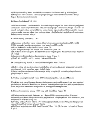 e) Mengemban sikap berani membela kebenaran dan keadilan serta sikap adil dan jujur.
f) Menyadari bahwa manusia sama derajatnya sehingga manusia Indonesia merasa dirinya
bagian dari seluruh umat manusia.
B. Dalam Pembukaan UUD 1945
Menyatakan bahwa “ kemerdekaan itu adalah hak segala bangsa, dan oleh karena itu penjajahan
diatas dunia harus dihapuskan karena tidak sesuai dengan pri kemanusiaan dan pri keadilan”. Ini
adalah suatu pernyataan universal karena semua bangsa ingin merdeka. Bahkan, didalm bangsa
yang merdeka, juga ada rakyat yang ingin merdeka, yakni bebas dari penindasan oleh penguasa,
kelompok atau manusia lainnya.
C. Dalam Batang Tubuh UUD 1945
a) Persamaan kedudukan warga Negara dalam hokum dan pemerintahan (pasal 27 ayat 1)
b) Hak atas pekerjaan dan penghidupan yang layak (pasal 27 ayat 2)
c) Kemerdekaan berserikat dan berkumpul (pasal 28)
d) Hak mengeluarkan pikiran dengan lisan atau tulisan (pasal 28)
e) Kebebasan memeluk agama dan beribadat sesuai dengan agama dan kepercayaanya itu (pasal
29 ayat 2)
f) hak memperoleh pendidikan dan pengajaran (pasal 31 ayat 1)
g) BAB XA pasal 28 a s.d 28 j tentang Hak Asasi Manusia
D. Undang-Undang Nomor 39 Tahun 1999 tentang Hak Asasi Manusia
a) Bahwa setiap hak asasi seseorang menimbulkan kewajiban dasar dan tanggung jawab untuk
menghormati HAM orang lain secara timbale balik.
b) Dalm menjalankan hak dan kebebasannya, setiap orangbwajib tunduk kepada pembatasan
yang ditetapkan oleh UU.
E. Undang-Undang Nomor 26 Tahun 2000 tentang Pengadilan Hak Asasi Manusia
Untuk ikut serta memelihara perdamaian dunia dan menjamin pelaksanaan HAM serta member I
perlindungan, kepastian, keadilan, dan perasaan aman kepada masyarakat, perlu segera dibentuk
suatu pengadilan HAM untuk menyelesaikan pelanggaran HAM yan berat.
F. Hukum Internasional tentang HAM yang telah Diratifikasi Negara RI
a) Undang- undang republic Indonesia No 5 Tahun 1998 tentang pengesahan (Konvensi
menentang penyiksaan dan perlakuan atau penghukuman lain yang kejam, ridak manusiawi, atau
merendahkan martabat orang lain.
b) Undang-undang Nomor 8 tahun 1984 tentang pengesahan Konvensi Mengenai Penghapusan
segala Bentuk Diskriminasi terhadap Wanita.
c) Deklarasi sedunia tentang Hak Asasi Manusia Tahun 1948 (Declaration Universal of Human
Rights).

 