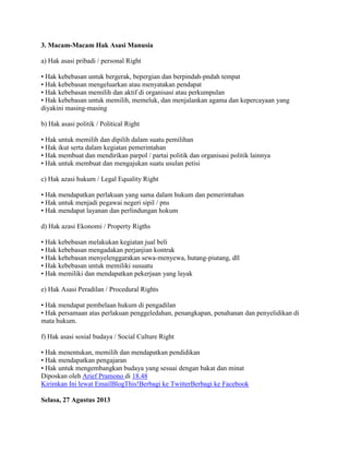 3. Macam-Macam Hak Asasi Manusia
a) Hak asasi pribadi / personal Right
• Hak kebebasan untuk bergerak, bepergian dan berpindah-pndah tempat
• Hak kebebasan mengeluarkan atau menyatakan pendapat
• Hak kebebasan memilih dan aktif di organisasi atau perkumpulan
• Hak kebebasan untuk memilih, memeluk, dan menjalankan agama dan kepercayaan yang
diyakini masing-masing
b) Hak asasi politik / Political Right
• Hak untuk memilih dan dipilih dalam suatu pemilihan
• Hak ikut serta dalam kegiatan pemerintahan
• Hak membuat dan mendirikan parpol / partai politik dan organisasi politik lainnya
• Hak untuk membuat dan mengajukan suatu usulan petisi
c) Hak azasi hukum / Legal Equality Right
• Hak mendapatkan perlakuan yang sama dalam hukum dan pemerintahan
• Hak untuk menjadi pegawai negeri sipil / pns
• Hak mendapat layanan dan perlindungan hokum
d) Hak azasi Ekonomi / Property Rigths
• Hak kebebasan melakukan kegiatan jual beli
• Hak kebebasan mengadakan perjanjian kontrak
• Hak kebebasan menyelenggarakan sewa-menyewa, hutang-piutang, dll
• Hak kebebasan untuk memiliki susuatu
• Hak memiliki dan mendapatkan pekerjaan yang layak
e) Hak Asasi Peradilan / Procedural Rights
• Hak mendapat pembelaan hukum di pengadilan
• Hak persamaan atas perlakuan penggeledahan, penangkapan, penahanan dan penyelidikan di
mata hukum.
f) Hak asasi sosial budaya / Social Culture Right
• Hak menentukan, memilih dan mendapatkan pendidikan
• Hak mendapatkan pengajaran
• Hak untuk mengembangkan budaya yang sesuai dengan bakat dan minat
Diposkan oleh Arief Pramono di 18.48
Kirimkan Ini lewat EmailBlogThis!Berbagi ke TwitterBerbagi ke Facebook
Selasa, 27 Agustus 2013

 
