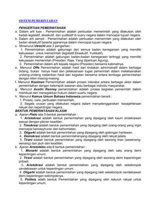 SISTEM PEMERINTAHAN
PENGERTIAN PEMERINTAHAN
a. Dalam arti luas : Pemerintahan adalah perbuatan memerintah yang dilakukan oleh
badab legislatif, eksekutif, dan yudikatif di suaru negara dalam mencapai tujuan negara.
b. Dalam arti sempit : Pemerintahan adalah perbuatan memerintah yang dilakukan oleh
badan eksekutif beserta jajarannya dalam mencapai tujuan negara.
c. Mmenurut Utrecht ada 3 pengertian :
1. Pemerintahan adalah gabunagn dari semua badan kenegaraan yang memiliki
kekuasaan untuk memerintah (legislatif,Eksekutif, Yudikatif).
2. Pemerintahan adalah gabungan badan-badan kenegaraan tertinggi yang memiliki
kekuasaan memerintah (Presiden, Raja, Yang dipertuan Agung).
3. Pemerintahan dalam arti kepala negara (Presiden) bersama kabinetnya.
e. Menurut Offe Pemerintahan adalah hasil dari tindakan administratif dalam berbagai
bidang, bukan hanya hasil dari pelaksanaan tugas pemerintah dalam melaksanakan
undang-undang melainkan hasil dari kegiatan bersama antara lembaga pemerintahan
dengan klien masing-masing.
f. Menurut Kooiman Pemerintahan adalah proses interaksi antara berbagai aktor dalam
pemerintahan dengan kelompok sasaran atau berbagai individu masyarakat.
g. Menurut Austin Ranney pemerintahan adalah proses kegiatan pemerintah dalam
membuat dan menegakkan hukum dalam suartu negara.
h. Menurut Kamus Umum Bahasa Indonesia pemerintahan berarti :
1. Proses, cara, perbuatan memerintah.
2. Segala urusan yang dilakukan negara dalam menyelenggarakan kesejahteraan
rakyat dan kepentingan negara.
BENTUK PEMERINTAHAN KLASIK
a. Ajaran Plato ada 5 bentuk pemerintahan :
1. Aristokrasi adalah bentuk pemerintahan yang dipegang oleh kaum endekiawan
sesuai dengan pikiran keadilan.
2. Timokrasi adalah bentuk pemerintahan yang dipegang oleh orang-orang yang ingin
mencapai kemasyhuran dan kehormatan.
3. Oligarki adalah bentuk pemerintahan yang dipegang oleh golongan hartawan.
4. Demokrasi adalah bentuk pemerintahanyang dipegang oleh rakyat jelata.
5. Tirani adalah bentuk pemerintahan yang dipegang oleh seorang tiran (sewenangwenang) dan jauh dari keadilan.
b. Ajaran Aristoteles ada 6 bentuk pemerintahan :
1. Monarki adalah bentuk pemerintahan yang dipegang oleh satu orang demi
kepentingan umum.
2. Tirani adalah bentuk pemerintahan yang dipegang oleh seorang demi kepentingan
pribadi.
3. Aristokrasi adalah bentuk pemerintahan yang dipegang oleh sekelompok
cendekiawan untuk kepentingan umum.
4. Oligarki adalah bentuk pemerintahan yang dipegang oleh sekelompok cendekiawan
demi kepentingan kelompoknya.
5. Politeia adalh bentuk Pemerintahan yang dipegang oleh seluruh rakyat untuk
kepentingan umum.

 