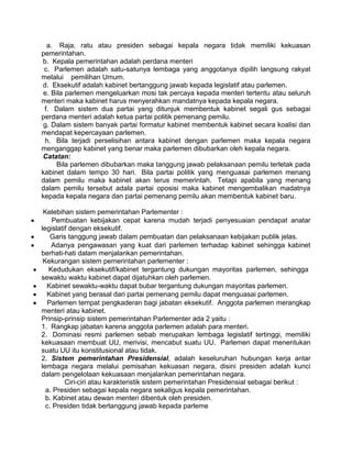 a. Raja, ratu atau presiden sebagai kepala negara tidak memiliki kekuasan
pemerintahan.
b. Kepala pemerintahan adalah perdana menteri
c. Parlemen adalah satu-satunya lembaga yang anggotanya dipilih langsung rakyat
melalui pemilihan Umum.
d. Eksekutif adalah kabinet bertanggung jawab kepada legislatif atau parlemen.
e. Bila parlemen mengeluarkan mosi tak percaya kepada menteri tertentu atau seluruh
menteri maka kabinet harus menyerahkan mandatnya kepada kepala negara.
f. Dalam sistem dua partai yang ditunjuk membentuk kabinet segali gus sebagai
perdana menteri adalah ketua partai politik pemenang pemilu.
g. Dalam sistem banyak partai formatur kabinet membentuk kabinet secara koalisi dan
mendapat kepercayaan parlemen.
h. Bila terjadi perselisihan antara kabinet dengan parlemen maka kepala negara
menganggap kabinet yang benar maka parlemen dibubarkan oleh kepala negara.
Catatan:
Bila parlemen dibubarkan maka tanggung jawab pelaksanaan pemilu terletak pada
kabinet dalam tempo 30 hari. Bila partai politik yang menguasai parlemen menang
dalam pemilu maka kabinet akan terus memerintah. Tetapi apabila yang menang
dalam pemilu tersebut adala partai oposisi maka kabinet mengembalikan madatnya
kepada kepala negara dan partai pemenang pemilu akan membentuk kabinet baru.
Kelebihan sistem pemerintahan Parlementer :
Pembuatan kebijakan cepat karena mudah terjadi penyesuaian pendapat anatar
legislatif dengan eksekutif.
Garis tanggung jawab dalam pembuatan dan pelaksanaan kebijakan publik jelas.
Adanya pengawasan yang kuat dari parlemen terhadap kabinet sehingga kabinet
berhati-hati dalam menjalankan pemerintahan.
Kekurangan sistem pemerintahan parlementer :
Kedudukan eksekutif/kabinet tergantung dukungan mayoritas parlemen, sehingga
sewaktu waktu kabinet dapat dijatuhkan oleh parlemen.
Kabinet sewaktu-waktu dapat bubar tergantung dukungan mayoritas parlemen.
Kabinet yang berasal dari partai pemenang pemilu dapat menguasai parlemen.
Parlemen tempat pengkaderan bagi jabatan eksekutif. Anggota parlemen merangkap
menteri atau kabinet.
Prinsip-prinsip sistem pemerintahan Parlementer ada 2 yaitu :
1. Rangkap jabatan karena anggota parlemen adalah para menteri.
2. Dominasi resmi parlemen sebab merupakan lembaga legislatif tertinggi, memiliki
kekuasaan membuat UU, merivisi, mencabut suatu UU. Parlemen dapat menentukan
suatu UU itu konstitusional atau tidak.
2. Sistem pemerintahan Presidensial, adalah keseluruhan hubungan kerja antar
lembaga negara melalui pemisahan kekuasan negara, disini presiden adalah kunci
dalam pengelolaan kekuasaan menjalankan pemerintahan negara.
Ciri-ciri atau karakteristik sistem pemerintahan Presidensial sebagai berikut :
a. Presiden sebagai kepala negara sekaligus kepala pemerintahan.
b. Kabinet atau dewan menteri dibentuk oleh presiden.
c. Presiden tidak bertanggung jawab kepada parleme

 