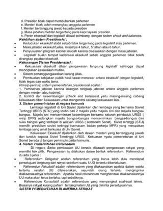 d. Presiden tidak dapat membubarkan parlemen
e. Menteri tidak boleh merangkap anggota parlemen
f. Menteri bertanggung jawab kepada presiden
g. Masa jabatan mebteri tergantung pada keprcayaan presiden.
h. Peran eksekutif dan legislatif dibuat seimbang dengan sistem check and balances.
Kelebihan sistem Presidensial :
Kedudukan eksekutif stabil sebab tidak tergantung pada legislatif atau parlemen.
Masa jabatan eksekutif jelas, misalnya 4 tahun, 5 tahun atau 6 tahun.
Penyususnan program kabinet mudah karena disesuaikan dengan masa jabatan.
Legislatif buakn tempat kaderisasi eksekutif sebab anggota parlemen tidak boleh
dirangkap pejabat eksekutif.
Kekurangan Sistem Presidensiasl :
Kekuasaan eksekutif diluar pengawasan langsung legislatif sehingga dapat
menciptakan kekuasaan mutlak.
Sistem pertanggungjawaban kurang jelas.
Pembuatan kebijakan publik hasil tawar-menawar antara eksekutif dengan legislatif,
tidak tegas dan waktu lama.
Prinsip-perinsip sistem pemerintahan presidensial adalah :
1. Pemisahan jabatan karena larangan rangkap jabatan antara anggota parlemen
dengan menteri atau kabinet.
2. Kontrol dan keseimbangan (check and balances) yaitu masing-masing cabang
kekuasaan diberi kekuasaan untuk mengontrol cabang kekuasaan lain.
3. Sistem pemerintahan di negara komunis
Lembaga legislatif di Uni Soviet dijalankan oleh lembaga yang bernama Soviet
Tertinggi URRS (STU) yang terdiri dari 2 majelis yaitu majelis Uni dan majelis bangsabangsa. Majelis uni mencerminkan kepentingan bersama seluruh penduduk URSS (
mirip DPR) sedangkan majelis bangsa-bangsa mencerminkan bangsa-bangsa dan
suku bangsa yang terdapat di wilayah URSS ( semacam Senat). Siviet tertinggi (STU)
memilih presidium soviet tertinggi (semacam badan pekerja MPR) yang merupakan
lembaga yang amat berkuasa di Uni Soviet.
Kekuasaan Eksekutif dijalankan oleh dewan menteri yang bertanggung jawab
dan tunduk kepada Siviet Teretinggi URSS. Kekuasan nyata pemerintahan di Uni
Soviet berada di tangan pemimpin partai komunis.
4. Sistem Pemerintahan Referendum
Di negara Swiss pembuatan UU berada dibawah pengawasan rakyat yang
memiliki hak pilih. Pengawasan itu dilakukan dalam bentuk referendum. Referendum
itu ada 3 jenis :
Referendum Obligatoir adalah referendum yang harus lebih dulu mendapat
persetujuan langsung dari rakyat sebelum suatu UUD tertentu diberlakukan.
Referendun Fakultatif adalah referendunm yang dilaksanakan apabila dalam waktu
tertentu setelah UU dilaksanakan, sejumlah orang tertentu menginginka
dilaksanakannya referendum. Apabila hasil referendum menghendaki dilaksanakannya
UU maka akan terus berlaku, tapi sebaliknya.
Referendum Konsultatif adalah referendum yang menyangkut soal-soal teknis.
Biasanya rakyat kurang paham tentangmateri UU yang diminta persetujuannya.
SISTEM PEMERINTAHAN DI AMERIKA SERIKAT

 