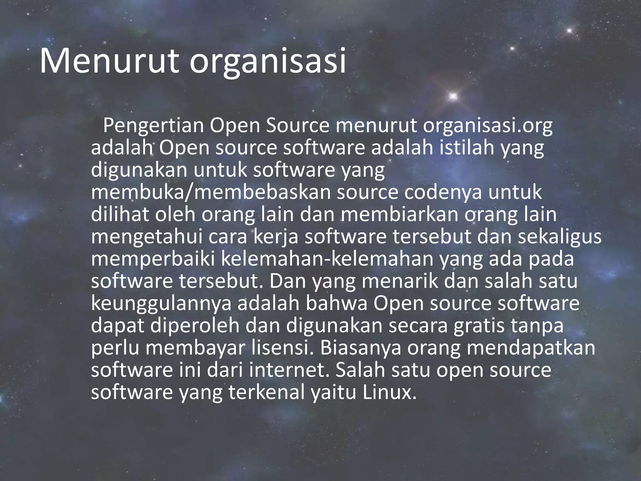 Menurut organisasi
Pengertian Open Source menurut organisasi.org
adalah Open source software adalah istilah yang
digunakan untuk software yang
membuka/membebaskan source codenya untuk
dilihat oleh orang lain dan membiarkan orang lain
mengetahui cara kerja software tersebut dan sekaligus
memperbaiki kelemahan-kelemahan yang ada pada
software tersebut. Dan yang menarik dan salah satu
keunggulannya adalah bahwa Open source software
dapat diperoleh dan digunakan secara gratis tanpa
perlu membayar lisensi. Biasanya orang mendapatkan
software ini dari internet. Salah satu open source
software yang terkenal yaitu Linux.
 