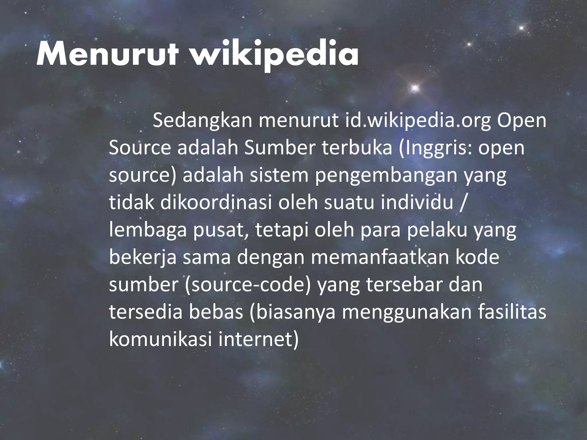Menurut wikipedia
Sedangkan menurut id.wikipedia.org Open
Source adalah Sumber terbuka (Inggris: open
source) adalah sistem pengembangan yang
tidak dikoordinasi oleh suatu individu /
lembaga pusat, tetapi oleh para pelaku yang
bekerja sama dengan memanfaatkan kode
sumber (source-code) yang tersebar dan
tersedia bebas (biasanya menggunakan fasilitas
komunikasi internet)
 