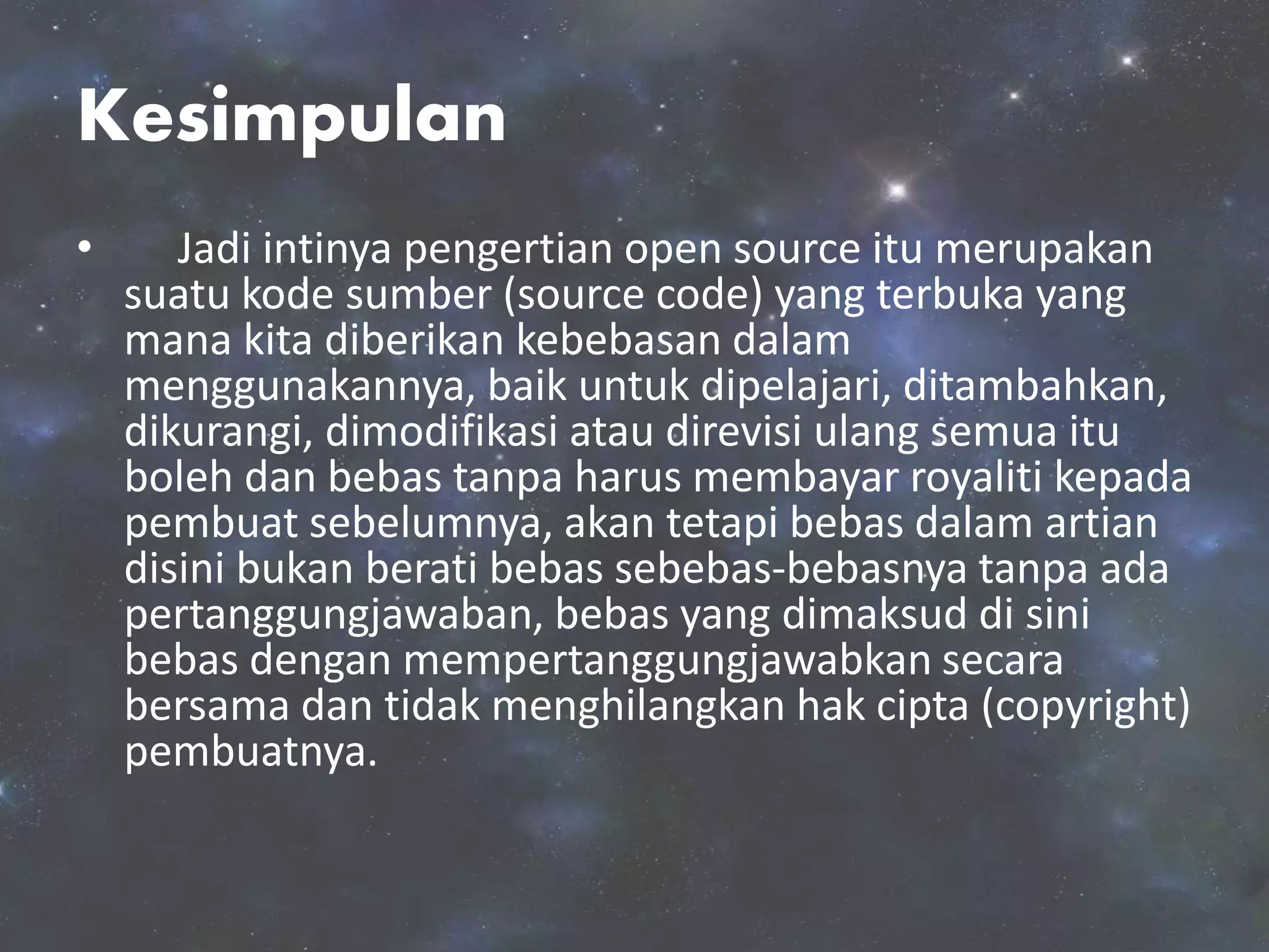 Kesimpulan
• Jadi intinya pengertian open source itu merupakan
suatu kode sumber (source code) yang terbuka yang
mana kita diberikan kebebasan dalam
menggunakannya, baik untuk dipelajari, ditambahkan,
dikurangi, dimodifikasi atau direvisi ulang semua itu
boleh dan bebas tanpa harus membayar royaliti kepada
pembuat sebelumnya, akan tetapi bebas dalam artian
disini bukan berati bebas sebebas-bebasnya tanpa ada
pertanggungjawaban, bebas yang dimaksud di sini
bebas dengan mempertanggungjawabkan secara
bersama dan tidak menghilangkan hak cipta (copyright)
pembuatnya.
 