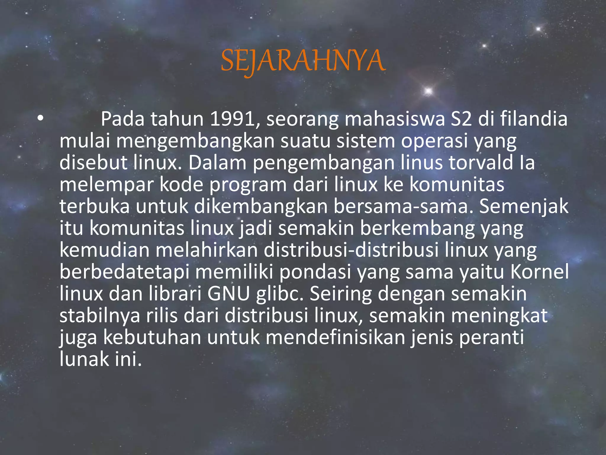 SEJARAHNYA
• Pada tahun 1991, seorang mahasiswa S2 di filandia
mulai mengembangkan suatu sistem operasi yang
disebut linux. Dalam pengembangan linus torvald Ia
melempar kode program dari linux ke komunitas
terbuka untuk dikembangkan bersama-sama. Semenjak
itu komunitas linux jadi semakin berkembang yang
kemudian melahirkan distribusi-distribusi linux yang
berbedatetapi memiliki pondasi yang sama yaitu Kornel
linux dan librari GNU glibc. Seiring dengan semakin
stabilnya rilis dari distribusi linux, semakin meningkat
juga kebutuhan untuk mendefinisikan jenis peranti
lunak ini.
 