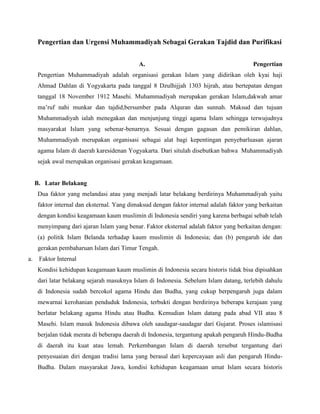 Pengertian dan Urgensi Muhammadiyah Sebagai Gerakan Tajdid dan Purifikasi


                                             A.                                           Pengertian
      Pengertian Muhammadiyah adalah organisasi gerakan Islam yang didirikan oleh kyai haji
      Ahmad Dahlan di Yogyakarta pada tanggal 8 Dzulhijjah 1303 hijrah, atau bertepatan dengan
      tanggal 18 November 1912 Masehi. Muhammadiyah merupakan gerakan Islam,dakwah amar
      ma’ruf nahi munkar dan tajdid,bersumber pada Alquran dan sunnah. Maksud dan tujuan
      Muhammadiyah ialah menegakan dan menjunjung tinggi agama Islam sehingga terwujudnya
      masyarakat Islam yang sebenar-benarnya. Sesuai dengan gagasan dan pemikiran dahlan,
      Muhammadiyah merupakan organisasi sebagai alat bagi kepentingan penyebarluasan ajaran
      agama Islam di daerah karesidenan Yogyakarta. Dari situlah disebutkan bahwa Muhammadiyah
      sejak awal merupakan organisasi gerakan keagamaan.


     B. Latar Belakang
      Dua faktor yang melandasi atau yang menjadi latar belakang berdirinya Muhammadiyah yaitu
      faktor internal dan eksternal. Yang dimaksud dengan faktor internal adalah faktor yang berkaitan
      dengan kondisi keagamaan kaum muslimin di Indonesia sendiri yang karena berbagai sebab telah
      menyimpang dari ajaran Islam yang benar. Faktor eksternal adalah faktor yang berkaitan dengan:
      (a) politik Islam Belanda terhadap kaum muslimin di Indonesia; dan (b) pengaruh ide dan
      gerakan pembaharuan Islam dari Timur Tengah.
a.    Faktor Internal
      Kondisi kehidupan keagamaan kaum muslimin di Indonesia secara historis tidak bisa dipisahkan
      dari latar belakang sejarah masuknya Islam di Indonesia. Sebelum Islam datang, terlebih dahulu
      di Indonesia sudah bercokol agama Hindu dan Budha, yang cukup berpengaruh juga dalam
      mewarnai kerohanian penduduk Indonesia, terbukti dengan berdirinya beberapa kerajaan yang
      berlatar belakang agama Hindu atau Budha. Kemudian Islam datang pada abad VII atau 8
      Masehi. Islam masuk Indonesia dibawa oleh saudagar-saudagar dari Gujarat. Proses islamisasi
      berjalan tidak merata di beberapa daerah di Indonesia, tergantung apakah pengaruh Hindu-Budha
      di daerah itu kuat atau lemah. Perkembangan Islam di daerah tersebut tergantung dari
      penyesuaian diri dengan tradisi lama yang berasal dari kepercayaan asli dan pengaruh Hindu-
      Budha. Dalam masyarakat Jawa, kondisi kehidupan keagamaan umat Islam secara historis
 