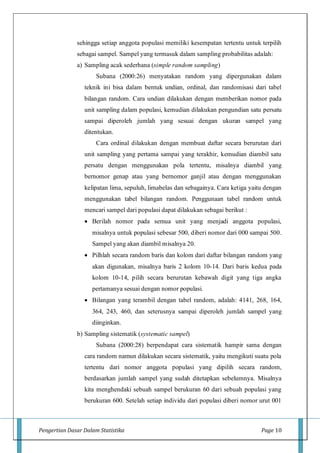 Pengertian Dasar Dalam Statistika Page 10
sehingga setiap anggota populasi memiliki kesempatan tertentu untuk terpilih
sebagai sampel. Sampel yang termasuk dalam sampling probabilitas adalah:
a) Sampling acak sederhana (simple random sampling)
Subana (2000:26) menyatakan random yang dipergunakan dalam
teknik ini bisa dalam bentuk undian, ordinal, dan randomisasi dari tabel
bilangan random. Cara undian dilakukan dengan memberikan nomor pada
unit sampling dalam populasi, kemudian dilakukan pengundian satu persatu
sampai diperoleh jumlah yang sesuai dengan ukuran sampel yang
ditentukan.
Cara ordinal dilakukan dengan membuat daftar secara berurutan dari
unit sampling yang pertama sampai yang terakhir, kemudian diambil satu
persatu dengan menggunakan pola tertentu, misalnya diambil yang
bernomor genap atau yang bernomor ganjil atau dengan menggunakan
kelipatan lima, sepuluh, limabelas dan sebagainya. Cara ketiga yaitu dengan
menggunakan tabel bilangan random. Penggunaan tabel random untuk
mencari sampel dari populasi dapat dilakukan sebagai berikut :
 Berilah nomor pada semua unit yang menjadi anggota populasi,
misalnya untuk populasi sebesar 500, diberi nomor dari 000 sampai 500.
Sampel yang akan diambil misalnya 20.
 Pilhlah secara random baris dan kolom dari daftar bilangan random yang
akan digunakan, misalnya baris 2 kolom 10-14. Dari baris kedua pada
kolom 10-14, pilih secara berurutan kebawah digit yang tiga angka
pertamanya sesuai dengan nomor populasi.
 Bilangan yang terambil dengan tabel random, adalah: 4141, 268, 164,
364, 243, 460, dan seterusnya sampai diperoleh jumlah sampel yang
diinginkan.
b) Sampling sistematik (systematic sampel)
Subana (2000:28) berpendapat cara sistematik hampir sama dengan
cara random namun dilakukan secara sistematik, yaitu mengikuti suatu pola
tertentu dari nomor anggota populasi yang dipilih secara random,
berdasarkan jumlah sampel yang sudah ditetapkan sebelumnya. Misalnya
kita menghendaki sebuah sampel berukuran 60 dari sebuah populasi yang
berukuran 600. Setelah setiap individu dari populasi diberi nomor urut 001
 
