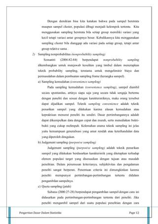 Pengertian Dasar Dalam Statistika Page 12
Dengan demikian bisa kita katakan bahwa pada sampel berstrata
maupun sampel cluster, populasi dibagi menjadi kelompok tertentu. Kita
menggunakan sampling berstrata bila setiap group memiliki variasi yang
kecil tetapi variasi antar groupnya besar. Kebalikannya kita menggunakan
sampling cluster bila dianggap ada variasi pada setiap group, tetapi antar
group relative sama .
2) Sampling nonprobabilitas (nonprobability sampling)
Somantri (2006:82-84) berpendapat nonprobability sampling
dikembangkan untuk menjawab kesulitan yang timbul dalam menerapkan
teknik probability sampling, terutama untuk mengeliminir biaya dan
permasalahan dalam pembuatan sampling frame (kerangka sampel).
a) Sampling kemudahan (convenience sampling)
Pada sampling kemudahan (convenience sampling), sampel diambil
secara spontanitas, artinya siapa saja yang secara tidak sengaja bertemu
dengan peneliti dan sesuai dengan karakteristiknya, maka orang tersebut
dapat dijadikan sampel. Teknik sampling convenience adalah teknik
penarikan sampel yang dilakukan karena alasan kemudahan atau
kepraktisan menurut peneliti itu sendiri. Dasar pertimbangannya adalah
dapat dikumpulkan data dengan cepat dan murah, serta menediakan bukti-
bukti yang cukup melimpah. Kelemahan utama teknik sampling ini jelas
yaitu kemampuan generalisasi yang amat rendah atau keterhandalan data
yang diperoleh diragukan.
b) Judgement sampling (purposive sampling)
Judgement sampling (purposive sampling) adalah teknik penarikan
sampel yang dilakukan berdasarkan karakteristik yang ditetapkan terhadap
elemen populasi target yang disesuaikan dengan tujuan atau masalah
penelitian. Dalam perumusan kriterianya, subjektivitas dan pengalaman
peneliti sangat berperan. Penentuan criteria ini dimungkinkan karena
peneliti mempunyai pertimbangan-pertimbangan tertentu didalam
pengambilan sampelnya.
c) Quota sampling (jatah)
Subana (2000:27-28) berpendapat pengambilan sampel dengan cara ini
didasarkan pada pertimbangan-pertimbangan tertentu dari peneliti. Jika
peneliti mengambil sampel dari suatu populasi penelitian dengan cara
 