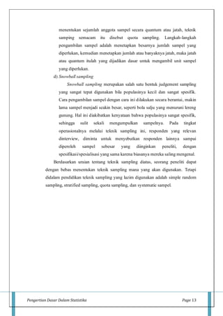 Pengertian Dasar Dalam Statistika Page 13
menentukan sejumlah anggota sampel secara quantum atau jatah, teknik
samping semacam itu disebut quota sampling. Langkah-langkah
pengambilan sampel adalah menetapkan besarnya jumlah sampel yang
diperlukan, kemudian menetapkan jumlah atau banyaknya jatah, maka jatah
atau quantum itulah yang dijadikan dasar untuk mengambil unit sampel
yang diperlukan.
d) Snowball sampling
Snowball sampling merupakan salah satu bentuk judgement sampling
yang sangat tepat digunakan bila populasinya kecil dan sangat spesifik.
Cara pengambilan sampel dengan cara ini dilakukan secara berantai, makin
lama sampel menjadi seakin besar, seperti bola salju yang menuruni lereng
gunung. Hal ini diakibatkan kenyataan bahwa populasinya sangat spesifik,
sehingga sulit sekali mengumpulkan sampelnya. Pada tingkat
operasionalnya melalui teknik sampling ini, responden yang relevan
dinterview, diminta untuk menyebutkan responden lainnya sampai
diperoleh sampel sebesar yang diinginkan peneliti, dengan
spesifikasi/spesialisasi yang sama karena biasanya mereka saling mengenal.
Berdasarkan uraian tentang teknik sampling diatas, seorang peneliti dapat
dengan bebas menentukan teknik sampling mana yang akan digunakan. Tetapi
didalam pendidikan teknik sampling yang lazim digunakan adalah simple random
sampling, stratified sampling, quota sampling, dan systematic sampel.
 