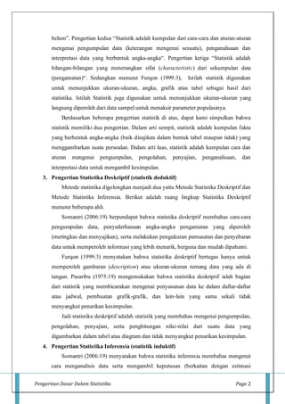 Pengertian Dasar Dalam Statistika Page 2
belum”. Pengertian kedua “Statistik adalah kumpulan dari cara-cara dan aturan-aturan
mengenai pengumpulan data (keterangan mengenai sesuatu), penganalisaan dan
interpretasi data yang berbentuk angka-angka“. Pengertian ketiga “Statistik adalah
bilangan-bilangan yang menerangkan sifat (characteristic) dari sekumpulan data
(pengamatan)“. Sedangkan menurut Furqon (1999:3), Istilah statistik digunakan
untuk menunjukkan ukuran-ukuran, angka, grafik atau tabel sebagai hasil dari
statistika. Istilah Statistik juga digunakan untuk menunjukkan ukuran-ukuran yang
langsung diperoleh dari data sampel untuk menaksir parameter populasinya.
Berdasarkan beberapa pengertian statistik di atas, dapat kami simpulkan bahwa
statistik memiliki dua pengertian. Dalam arti sempit, statistik adalah kumpulan fakta
yang berbentuk angka-angka (baik disajikan dalam bentuk tabel maupun tidak) yang
menggambarkan suatu persoalan. Dalam arti luas, statistik adalah kumpulan cara dan
aturan mengenai pengumpulan, pengolahan, penyajian, penganalisaan, dan
interpretasi data untuk mengambil kesimpulan.
3. Pengertian Statistika Deskriptif (statistik deduktif)
Metode statistika digolongkan menjadi dua yaitu Metode Statistika Deskriptif dan
Metode Statistika Inferensia. Berikut adalah ruang lingkup Statistika Deskriptif
menurut beberapa ahli.
Somantri (2006:19) berpendapat bahwa statistika deskriptif membahas cara-cara
pengumpulan data, penyederhanaan angka-angka pengamatan yang diperoleh
(meringkas dan menyajikan), serta melakukan pengukuran pemusatan dan penyebaran
data untuk memperoleh informasi yang lebih menarik, berguna dan mudah dipahami.
Furqon (1999:3) menyatakan bahwa statistika deskriptif bertugas hanya untuk
memperoleh gambaran (description) atau ukuran-ukuran tentang data yang ada di
tangan. Pasaribu (1975:19) mengemukakan bahwa statistika deskriptif ialah bagian
dari statistik yang membicarakan mengenai penyusunan data ke dalam daftar-daftar
atau jadwal, pembuatan grafik-grafik, dan lain-lain yang sama sekali tidak
menyangkut penarikan kesimpulan.
Jadi statistika deskriptif adalah statistik yang membahas mengenai pengumpulan,
pengolahan, penyajian, serta penghitungan nilai-nilai dari suatu data yang
digambarkan dalam tabel atau diagram dan tidak menyangkut penarikan kesimpulan.
4. Pengertian Statistika Inferensia (statistik induktif)
Somantri (2006:19) menyatakan bahwa statistika inferensia membahas mengenai
cara menganalisis data serta mengambil keputusan (berkaitan dengan estimasi
 
