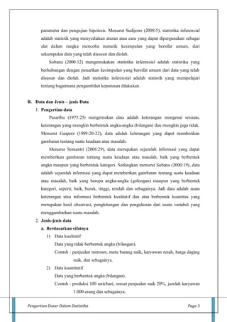 Pengertian Dasar Dalam Statistika Page 3
parameter dan pengujian hipotesis. Menurut Sudijono (2008:5), statistika inferensial
adalah statistik yang menyediakan aturan atau cara yang dapat dipergunakan sebagai
alat dalam rangka mencoba menarik kesimpulan yang bersifat umum, dari
sekumpulan data yang telah disusun dan diolah.
Subana (2000:12) mengemukakan statistika inferensial adalah statistika yang
berhubungan dengan penarikan kesimpulan yang bersifat umum dari data yang telah
disusun dan diolah. Jadi statistika inferensial adalah statistik yang mempelajari
tentang bagaimana pengambilan keputusan dilakukan.
B. Data dan Jenis – jenis Data
1. Pengertian data
Pasaribu (1975:25) mengemukan data adalah keterangan mengenai sesuatu,
keterangan yang mungkin berbentuk angka-angka (bilangan) dan mungkin juga tidak.
Menurut Gasperz (1989:20-22), data adalah keterangan yang dapat memberikan
gambaran tentang suatu keadaan atau masalah.
Menurut Somantri (2006:29), data merupakan sejumlah informasi yang dapat
memberikan gambaran tentang suatu keadaan atau masalah, baik yang berbentuk
angka maupun yang berbentuk kategori. Sedangkan menurut Subana (2000:19), data
adalah sejumlah informasi yang dapat memberikan gambaran tentang suatu keadaan
atau masalah, baik yang berupa angka-angka (golongan) maupun yang berbentuk
kategori, seperti; baik, buruk, tinggi, rendah dan sebagainya. Jadi data adalah suatu
keterangan atau informasi berbentuk kualitatif dan atau berbentuk kuantitas yang
merupakan hasil observasi, penghitungan dan pengukuran dari suatu variabel yang
menggambarkan suatu masalah.
2. Jenis-jenis data
a. Berdasarkan sifatnya
1) Data kualitatif
Data yang tidak berbentuk angka (bilangan).
Contoh : penjualan merosot, mutu barang naik, karyawan resah, harga daging
naik, dan sebagainya.
2) Data kuantitatif
Data yang berbentuk angka (bilangan).
Contoh : produksi 100 unit/hari, omset penjualan naik 20%, jumlah karyawan
1.000 orang dan sebagainya.
 