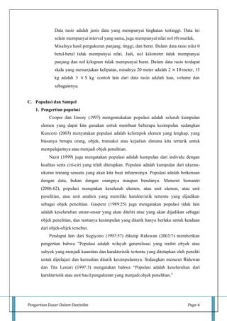 Pengertian Dasar Dalam Statistika Page 6
Data rasio adalah jenis data yang mempunyai tingkatan tertinggi. Data ini
selain mempunyai interval yang sama, juga mempunyai nilai nol (0) mutlak,
Misalnya hasil pengukuran panjang, tinggi, dan berat. Dalam data rasio nilai 0
betul-betul tidak mempunyai nilai. Jadi, nol kilometer tidak mempunyai
panjang dan nol kilogram tidak mempunyai berat. Dalam data rasio terdapat
skala yang menunjukan kelipatan, misalnya 20 meter adalah 2 × 10 meter, 15
kg adalah 3 × 5 kg. contoh lain dari data rasio adalah luas, volume dan
sebagainnya.
C. Populasi dan Sampel
1. Pengertian populasi
Cooper dan Emory (1997) mengemukakan populasi adalah seluruh kumpulan
elemen yang dapat kita gunakan untuk membuat beberapa kesimpulan sedangkan
Kuncoro (2003) menyatakan populasi adalah kelompok elemen yang lengkap, yang
biasanya berupa orang, objek, transaksi atau kejadian dimana kita tertarik untuk
mempelajarinya atau menjadi objek penelitian.
Nazir (1999) juga mengatakan populasi adalah kumpulan dari individu dengan
kualitas serta ciri-ciri yang telah ditetapkan. Populasi adalah kumpulan dari ukuran-
ukuran tentang sesuatu yang akan kita buat inferensinya. Populasi adalah berkenaan
dengan data, bukan dengan orangnya maupun bendanya. Menurut Somantri
(2006:62), populasi merupakan keseluruh elemen, atau unit elemen, atau unit
penelitian, atau unit analisis yang memiliki karakteristik tertentu yang dijadikan
sebagai objek penelitian. Gasperz (1989:25) juga mengatakan populasi tidak lain
adalah keseluruhan unsur-unsur yang akan diteliti atau yang akan dijadikan sebagai
objek penelitian, dan tentunya kesimpulan yang ditarik hanya berlaku untuk keadaan
dari objek-objek tersebut.
Pendapat lain dari Sugiyono (1997:57) dikutip Riduwan (2003:7) memberikan
pengertian bahwa ”Populasi adalah wilayah generalisasi yang terdiri obyek atau
subyek yang menjadi kuantitas dan karakteristik tertentu yang ditetapkan oleh peneliti
untuk dipelajari dan kemudian ditarik kesimpulannya. Sedangkan menurut Riduwan
dan Tita Lestari (1997:3) mengatakan bahwa “Populasi adalah keseluruhan dari
karakteristik atau unit hasil pengukuran yang menjadi objek penelitian.”
 
