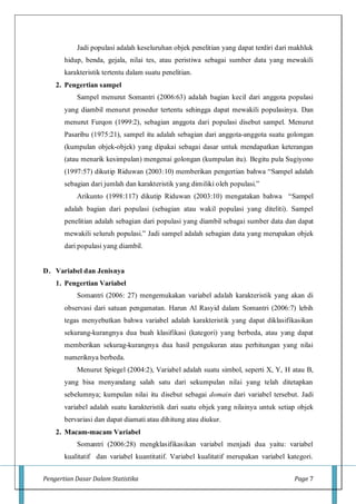 Pengertian Dasar Dalam Statistika Page 7
Jadi populasi adalah keseluruhan objek penelitian yang dapat terdiri dari makhluk
hidup, benda, gejala, nilai tes, atau peristiwa sebagai sumber data yang mewakili
karakteristik tertentu dalam suatu penelitian.
2. Pengertian sampel
Sampel menurut Somantri (2006:63) adalah bagian kecil dari anggota populasi
yang diambil menurut prosedur tertentu sehingga dapat mewakili populasinya. Dan
menurut Furqon (1999:2), sebagian anggota dari populasi disebut sampel. Menurut
Pasaribu (1975:21), sampel itu adalah sebagian dari anggota-anggota suatu golongan
(kumpulan objek-objek) yang dipakai sebagai dasar untuk mendapatkan keterangan
(atau menarik kesimpulan) mengenai golongan (kumpulan itu). Begitu pula Sugiyono
(1997:57) dikutip Riduwan (2003:10) memberikan pengertian bahwa “Sampel adalah
sebagian dari jumlah dan karakteristik yang dimiliki oleh populasi.”
Arikunto (1998:117) dikutip Riduwan (2003:10) mengatakan bahwa “Sampel
adalah bagian dari populasi (sebagian atau wakil populasi yang diteliti). Sampel
penelitian adalah sebagian dari populasi yang diambil sebagai sumber data dan dapat
mewakili seluruh populasi.” Jadi sampel adalah sebagian data yang merupakan objek
dari populasi yang diambil.
D. Variabel dan Jenisnya
1. Pengertian Variabel
Somantri (2006: 27) mengemukakan variabel adalah karakteristik yang akan di
observasi dari satuan pengamatan. Harun Al Rasyid dalam Somantri (2006:7) lebih
tegas menyebutkan bahwa variabel adalah karakteristik yang dapat diklasifikasikan
sekurang-kurangnya dua buah klasifikasi (kategori) yang berbeda, atau yang dapat
memberikan sekurag-kurangnya dua hasil pengukuran atau perhitungan yang nilai
numeriknya berbeda.
Menurut Spiegel (2004:2), Variabel adalah suatu simbol, seperti X, Y, H atau B,
yang bisa menyandang salah satu dari sekumpulan nilai yang telah ditetapkan
sebelumnya; kumpulan nilai itu disebut sebagai domain dari variabel tersebut. Jadi
variabel adalah suatu karakteristik dari suatu objek yang nilainya untuk setiap objek
bervariasi dan dapat diamati atau dihitung atau diukur.
2. Macam-macam Variabel
Somantri (2006:28) mengklasifikasikan variabel menjadi dua yaitu: variabel
kualitatif dan variabel kuantitatif. Variabel kualitatif merupakan variabel kategori.
 