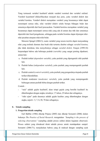 Pengertian Dasar Dalam Statistika Page 8
Yang termasuk variabel kualitatif adalah variabel nominal dan variabel ordinal.
Variabel kuantitatif diklasifikasikan menjadi dua jenis, yaitu variabel diskrit dan
variabel kontinu. Variabel diskrit merupakan variabel yang besarannya tidak dapat
menempati semua nilai, nilai variabel diskrit selalu berupa bilangan bulat dan
umumnya diperoleh dari hasil pencacahan. Variabel kontinu merupakan variabel yang
besarannya dapat menempati semua nilai yang ada di antara dua titik dan umumnya
diperoleh dari hasil pengukuran, sehingga pada variabel kontinu dapat dijumpai nilai-
nilai pecahan ataupun nilai-nilai bulat.
Menurut Spiegel (2004:3), suatu variabel yang secara teoritis dapat menyandang
nilai yang terletak diantara dua buah nilai tertentu disebut sebagai variabel kontinu;
jika tidak demikian, kita menyebutnya sebagai variabel diskrit. Furqon (1999:10)
berpendapat bahwa ada beberapa peubah (variable) yang sangat penting dipahami,
antara lain:
a. Peubah terikat (dependent variable), yaitu peubah yang dipengaruhi oleh peubah
lain.
b. Peubah bebas (independent variabel), yaitu peubah yang mempengaruhi peubah
lain.
c. Peubah control (control variabel), yaitu peubah yang pengaruhnya kepada peubah
terikat dikendalikan.
d. Peubah moderator (moderator variabel), yaitu peubah yang mempengaruhi
hubungan antara peubah bebas dengan peubah terikat.
Contoh :
- “usia” adalah gejala kualitatif, akan tetapi gejala yang bersifat kualitatif itu
dilambangkan dengan angka; misalnya: 17 tahun, 25 tahun dan sebagainya.
- “nilai ujian” pada dasarnya adalah gejala kualitas yang dilambangkan dengan
angka, seperti : 5, 7, 8, 50, 70 dan sebagainya.
E. Teknik sampling
1. Pengertian teknik sampling
Earl Babbie (1986) dikutip Prijana (2005) dan dikutip Somantri (2006) dalam
bukunya The Practice of Social Research, mengatakan “Sampling is the process of
selecting observations” (sampling adalah proses seleksi dalam kegiatan observasi).
Proses seleksi yang dimaksud disini adalah proses untuk mendapatkan sampel.
Somantri (2006:71), menjelaskan bahwa yang di maksud dengan sampling acak
 