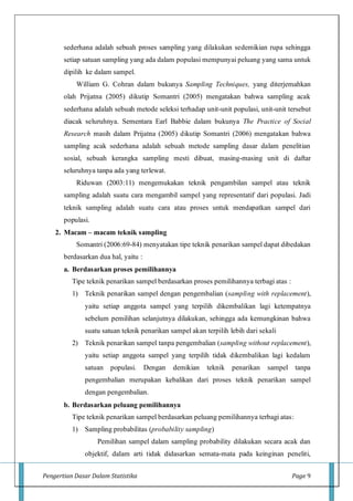 Pengertian Dasar Dalam Statistika Page 9
sederhana adalah sebuah proses sampling yang dilakukan sedemikian rupa sehingga
setiap satuan sampling yang ada dalam populasi mempunyai peluang yang sama untuk
dipilih ke dalam sampel.
William G. Cohran dalam bukunya Sampling Techniques, yang diterjemahkan
olah Prijatna (2005) dikutip Somantri (2005) mengatakan bahwa sampling acak
sederhana adalah sebuah metode seleksi terhadap unit-unit populasi, unit-unit tersebut
diacak seluruhnya. Sementara Earl Babbie dalam bukunya The Practice of Social
Research masih dalam Prijatna (2005) dikutip Somantri (2006) mengatakan bahwa
sampling acak sederhana adalah sebuah metode sampling dasar dalam penelitian
sosial, sebuah kerangka sampling mesti dibuat, masing-masing unit di daftar
seluruhnya tanpa ada yang terlewat.
Riduwan (2003:11) mengemukakan teknik pengambilan sampel atau teknik
sampling adalah suatu cara mengambil sampel yang representatif dari populasi. Jadi
teknik sampling adalah suatu cara atau proses untuk mendapatkan sampel dari
populasi.
2. Macam – macam teknik sampling
Somantri (2006:69-84) menyatakan tipe teknik penarikan sampel dapat dibedakan
berdasarkan dua hal, yaitu :
a. Berdasarkan proses pemilihannya
Tipe teknik penarikan sampel berdasarkan proses pemilihannya terbagi atas :
1) Teknik penarikan sampel dengan pengembalian (sampling with replacement),
yaitu setiap anggota sampel yang terpilih dikembalikan lagi ketempatnya
sebelum pemilihan selanjutnya dilakukan, sehingga ada kemungkinan bahwa
suatu satuan teknik penarikan sampel akan terpilih lebih dari sekali
2) Teknik penarikan sampel tanpa pengembalian (sampling without replacement),
yaitu setiap anggota sampel yang terpilih tidak dikembalikan lagi kedalam
satuan populasi. Dengan demikian teknik penarikan sampel tanpa
pengembalian merupakan kebalikan dari proses teknik penarikan sampel
dengan pengembalian.
b. Berdasarkan peluang pemilihannya
Tipe teknik penarikan sampel berdasarkan peluang pemilihannya terbagi atas:
1) Sampling probabilitas (probability sampling)
Pemilihan sampel dalam sampling probability dilakukan secara acak dan
objektif, dalam arti tidak didasarkan semata-mata pada keinginan peneliti,
 