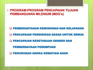 • PROGRAM-PROGRAM PENCAPAIAN TUJUAN 
PEMBANGUNAN MILENIUM (MDG’s) 
 PEMBERANTASAN KEMISKINAN DAN KELAPARAN 
 PENCAPAIAN PENDIDIKAN DASAR UNTUK SEMUA 
 PENCAPAIAN KESETARAAN GENDER DAN 
PEMBERDAYAAN PEREMPUAN 
 PENURUNAN ANGKA KEMATIAN ANAK 
 