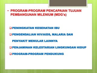 • PROGRAM-PROGRAM PENCAPAIAN TUJUAN 
PEMBANGUNAN MILENIUM (MDG’s) 
PENINGKATAN KESEHATAN IBU 
PENGENDALIAN HIV/AIDS, MALARIA DAN 
PENYAKIT MENULAR LAINNYA 
PENJAMINAN KELESTARIAN LINGKUNGAN HIDUP 
PROGRAM-PROGRAM PENDUKUNG 
 