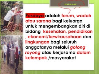 SILATURAHMI 
• Posdaya adalah forum, wadah 
atau sarana bagi keluarga 
untuk mengembangkan diri di 
bidang kesehatan, pendidikan 
, ekonomi/kewirausahaan dan 
lingkungan bagi seluruh 
anggotanya melalui gotong 
royong atau kerjasama dalam 
kelompok /masyarakat 
 